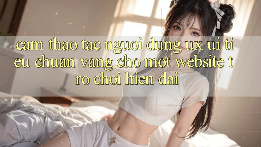 Cảm thao tác Người Dùng (UX/UI) – Tiêu Chuẩn Vàng Cho Một Website Trò chơi Hiện Đại Cảm thao tác Người Dùng (UX/UI) – Tiêu Chuẩn Vàng Cho Một Website Trò chơi Hiện Đại