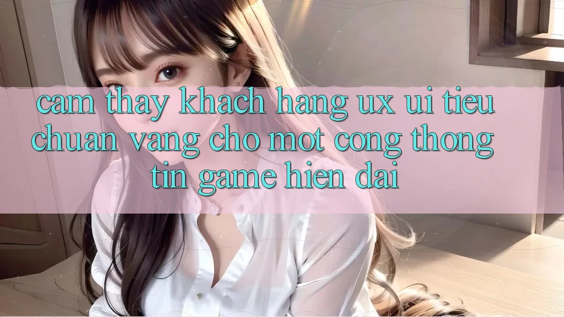 Cảm thấy Khách hàng (UX/UI) – Tiêu Chuẩn Vàng Cho Một Cổng thông tin Game Hiện Đại Cảm thấy Khách hàng (UX/UI) – Tiêu Chuẩn Vàng Cho Một Cổng thông tin Game Hiện Đại
