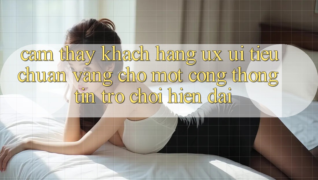 Cảm thấy Khách hàng (UX/UI) – Tiêu Chuẩn Vàng Cho Một Cổng thông tin Trò chơi Hiện Đại