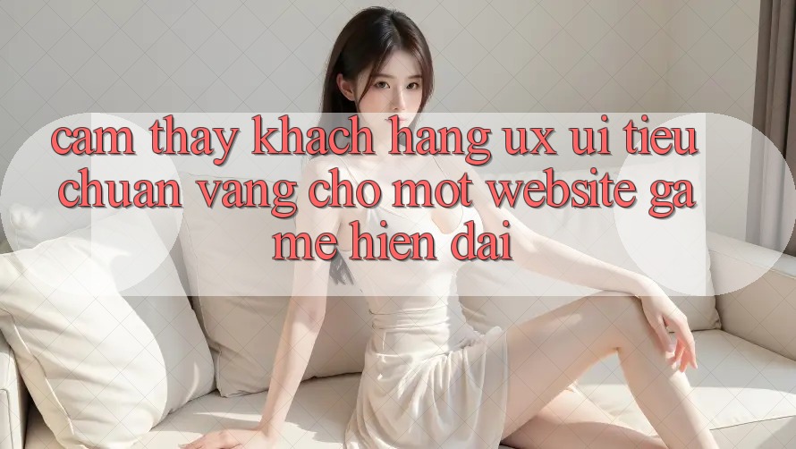 Cảm thấy Khách hàng (UX/UI) – Tiêu Chuẩn Vàng Cho Một Website Game Hiện Đại Cảm thấy Khách hàng (UX/UI) – Tiêu Chuẩn Vàng Cho Một Website Game Hiện Đại