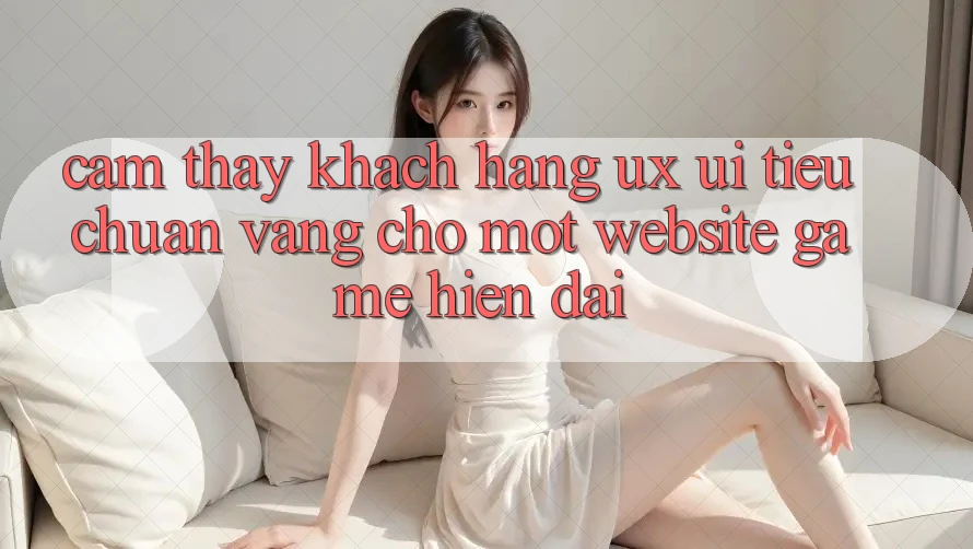 Cảm thấy Khách hàng (UX/UI) – Tiêu Chuẩn Vàng Cho Một Website Game Hiện Đại Cảm thấy Khách hàng (UX/UI) – Tiêu Chuẩn Vàng Cho Một Website Game Hiện Đại
