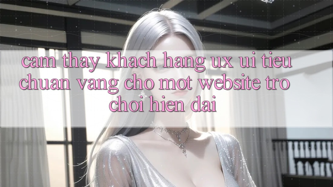 Cảm thấy Khách hàng (UX/UI) – Tiêu Chuẩn Vàng Cho Một Website Trò chơi Hiện Đại