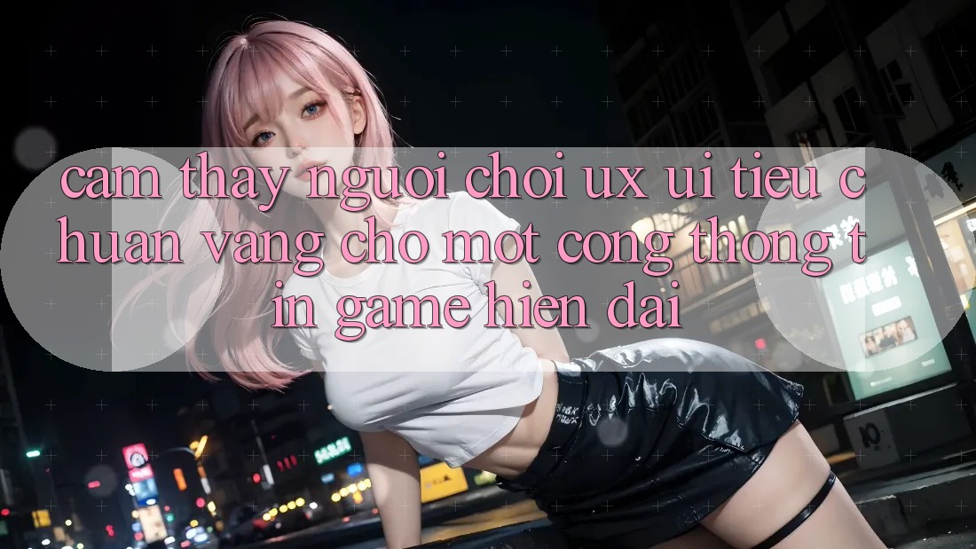 Cảm thấy Người chơi (UX/UI) – Tiêu Chuẩn Vàng Cho Một Cổng thông tin Game Hiện Đại Cảm thấy Người chơi (UX/UI) – Tiêu Chuẩn Vàng Cho Một Cổng thông tin Game Hiện Đại