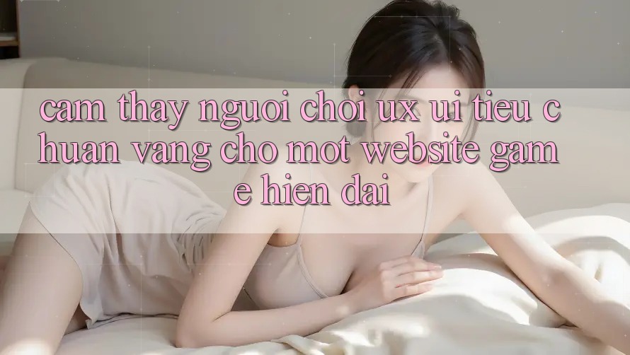 Cảm thấy Người chơi (UX/UI) – Tiêu Chuẩn Vàng Cho Một Website Game Hiện Đại Cảm thấy Người chơi (UX/UI) – Tiêu Chuẩn Vàng Cho Một Website Game Hiện Đại
