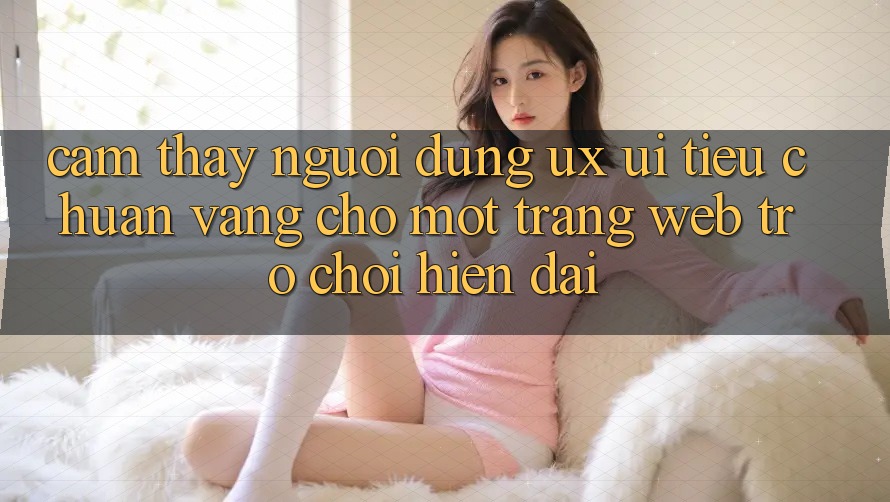 Cảm thấy Người Dùng (UX/UI) – Tiêu Chuẩn Vàng Cho Một Trang web Trò chơi Hiện Đại Cảm thấy Người Dùng (UX/UI) – Tiêu Chuẩn Vàng Cho Một Trang web Trò chơi Hiện Đại