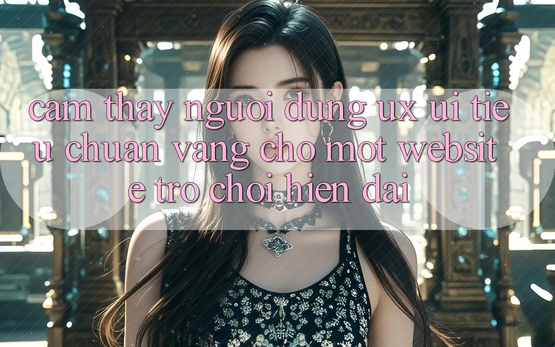 Cảm thấy Người Dùng (UX/UI) – Tiêu Chuẩn Vàng Cho Một Website Trò chơi Hiện Đại Cảm thấy Người Dùng (UX/UI) – Tiêu Chuẩn Vàng Cho Một Website Trò chơi Hiện Đại
