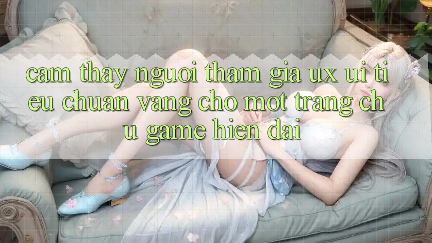 Cảm thấy Người tham gia (UX/UI) – Tiêu Chuẩn Vàng Cho Một Trang chủ Game Hiện Đại