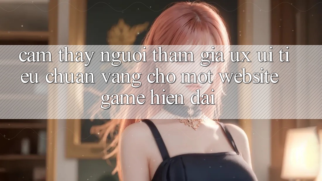 Cảm thấy Người tham gia (UX/UI) – Tiêu Chuẩn Vàng Cho Một Website Game Hiện Đại Cảm thấy Người tham gia (UX/UI) – Tiêu Chuẩn Vàng Cho Một Website Game Hiện Đại