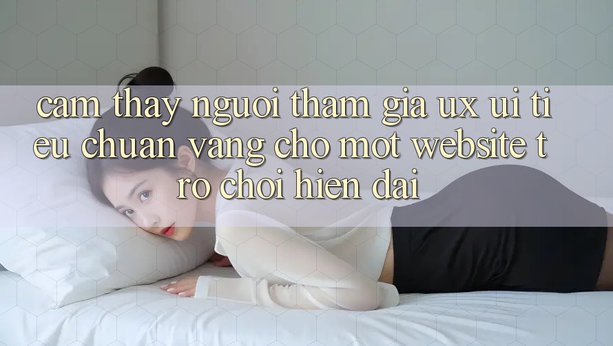Cảm thấy Người tham gia (UX/UI) – Tiêu Chuẩn Vàng Cho Một Website Trò chơi Hiện Đại Cảm thấy Người tham gia (UX/UI) – Tiêu Chuẩn Vàng Cho Một Website Trò chơi Hiện Đại
