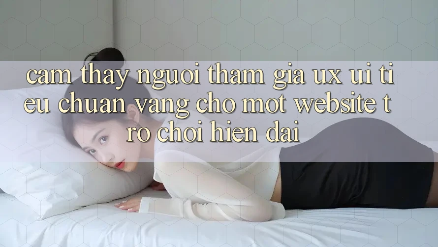 Cảm thấy Người tham gia (UX/UI) – Tiêu Chuẩn Vàng Cho Một Website Trò chơi Hiện Đại Cảm thấy Người tham gia (UX/UI) – Tiêu Chuẩn Vàng Cho Một Website Trò chơi Hiện Đại