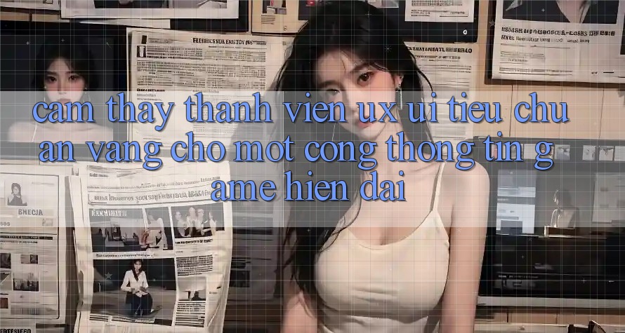 Cảm thấy Thành viên (UX/UI) – Tiêu Chuẩn Vàng Cho Một Cổng thông tin Game Hiện Đại Cảm thấy Thành viên (UX/UI) – Tiêu Chuẩn Vàng Cho Một Cổng thông tin Game Hiện Đại
