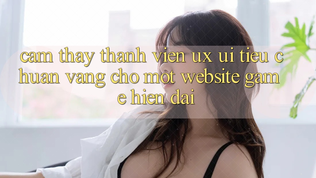 Cảm thấy Thành viên (UX/UI) – Tiêu Chuẩn Vàng Cho Một Website Game Hiện Đại