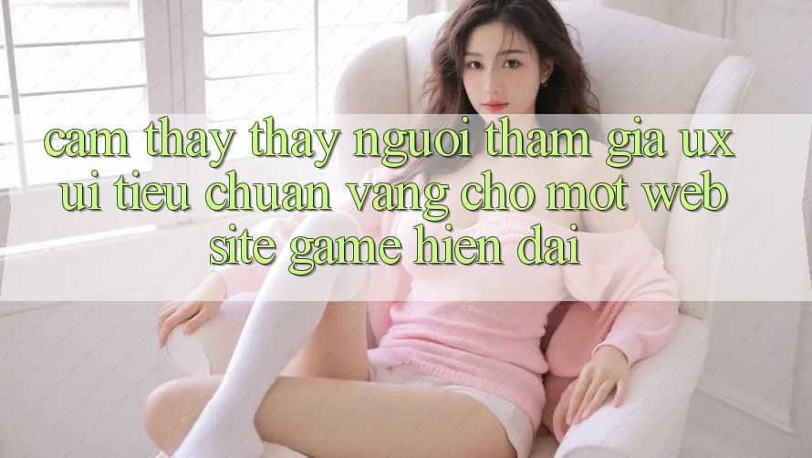 Cảm thấy thấy Người tham gia (UX/UI) – Tiêu Chuẩn Vàng Cho Một Website Game Hiện Đại Cảm thấy thấy Người tham gia (UX/UI) – Tiêu Chuẩn Vàng Cho Một Website Game Hiện Đại