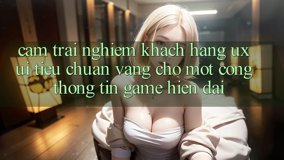 Cảm trải nghiệm Khách hàng (UX/UI) – Tiêu Chuẩn Vàng Cho Một Cổng thông tin Game Hiện Đại Cảm trải nghiệm Khách hàng (UX/UI) – Tiêu Chuẩn Vàng Cho Một Cổng thông tin Game Hiện Đại