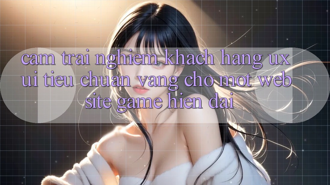 Cảm trải nghiệm Khách hàng (UX/UI) – Tiêu Chuẩn Vàng Cho Một Website Game Hiện Đại Cảm trải nghiệm Khách hàng (UX/UI) – Tiêu Chuẩn Vàng Cho Một Website Game Hiện Đại