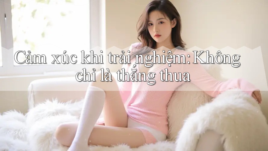 Cảm xúc khi trải nghiệm: Không chỉ là thắng thua