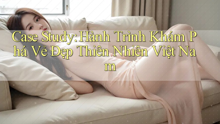 Case Study: Hành Trình Khám Phá Vẻ Đẹp Thiên Nhiên Việt Nam Case Study: Hành Trình Khám Phá Vẻ Đẹp Thiên Nhiên Việt Nam