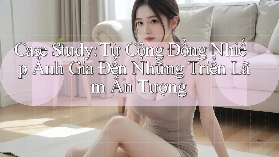 Case Study: Từ Cộng Đồng Nhiếp Ảnh Gia Đến Những Triển Lãm Ấn Tượng Case Study: Từ Cộng Đồng Nhiếp Ảnh Gia Đến Những Triển Lãm Ấn Tượng