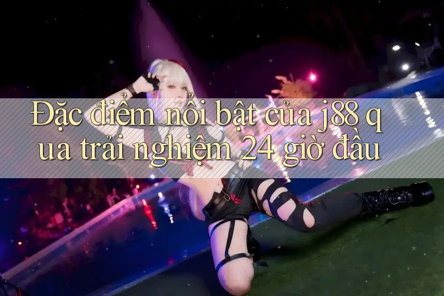 Đặc điểm nổi bật của j88 qua trải nghiệm 24 giờ đầu Đặc điểm nổi bật của j88 qua trải nghiệm 24 giờ đầu