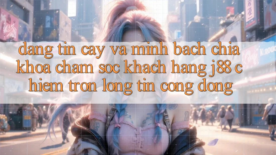 Đáng tin cậy Và Minh Bạch: Chìa Khóa Chăm sóc khách hàng j88 Chiếm Trọn Lòng Tin Cộng Đồng Đáng tin cậy Và Minh Bạch: Chìa Khóa Chăm sóc khách hàng j88 Chiếm Trọn Lòng Tin Cộng Đồng