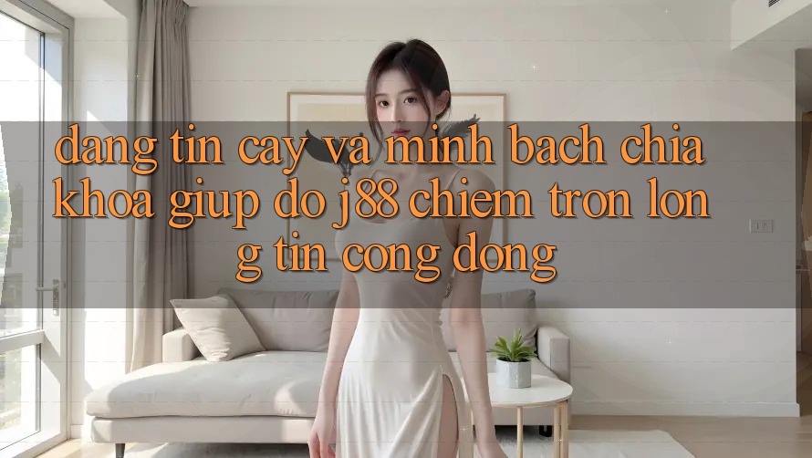 Đáng tin cậy Và Minh Bạch: Chìa Khóa Giúp đỡ j88 Chiếm Trọn Lòng Tin Cộng Đồng