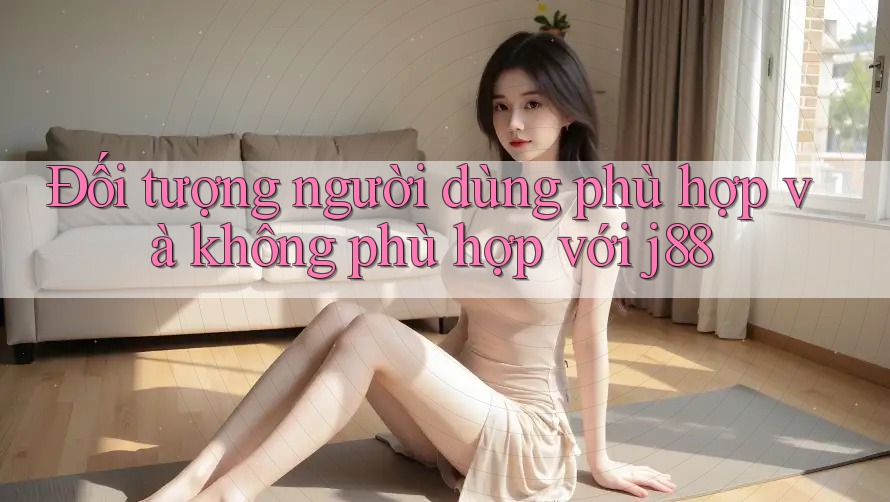 Đối tượng người dùng phù hợp và không phù hợp với j88 Đối tượng người dùng phù hợp và không phù hợp với j88