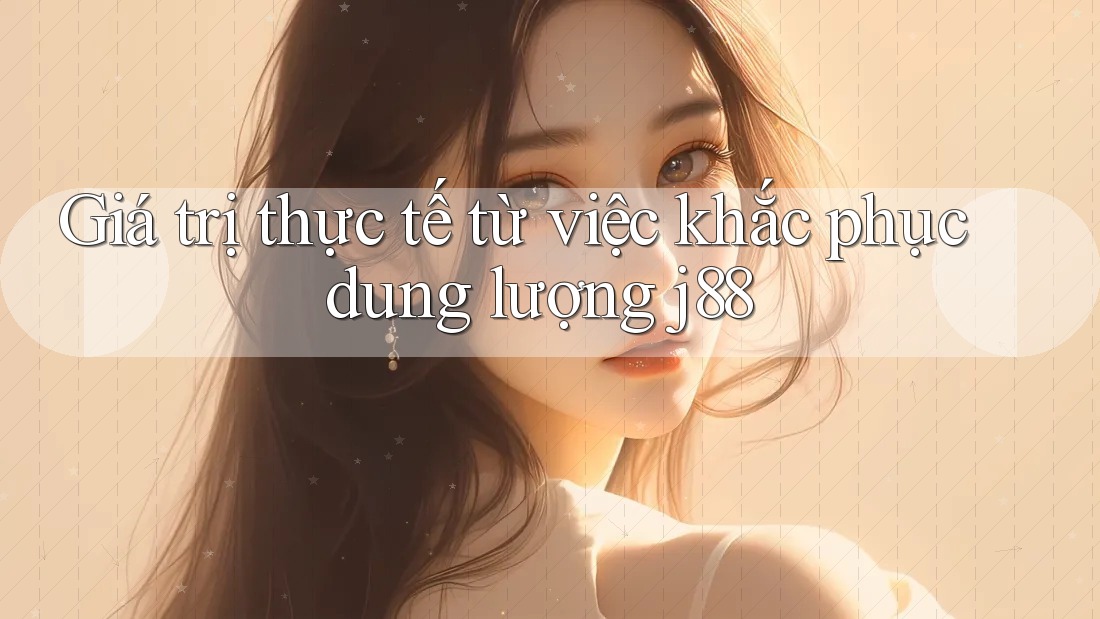 Giá trị thực tế từ việc khắc phục dung lượng j88 Giá trị thực tế từ việc khắc phục dung lượng j88