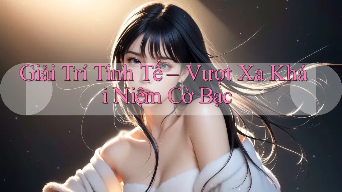Giải Trí Tinh Tế – Vượt Xa Khái Niệm Cờ Bạc