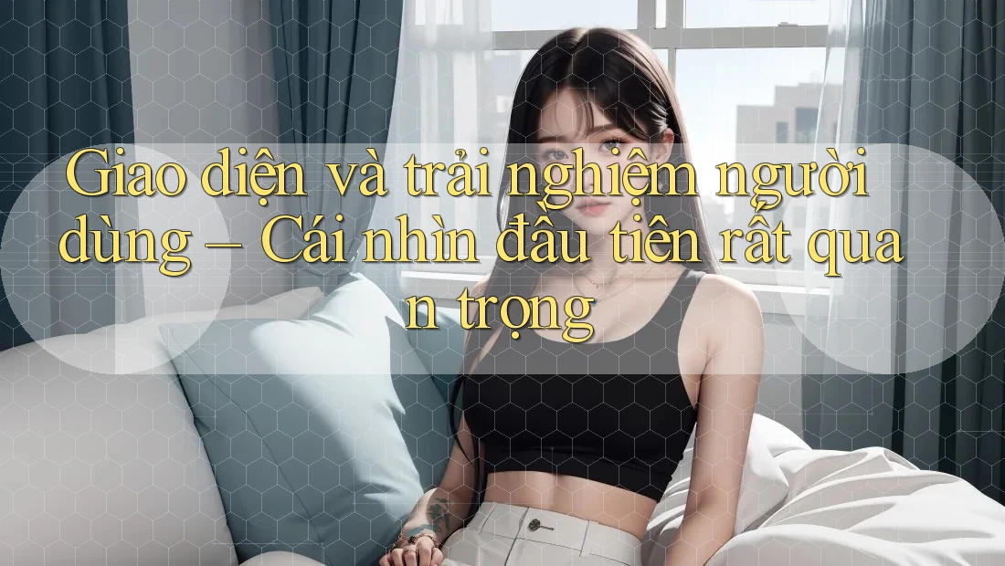 Giao diện và trải nghiệm người dùng – Cái nhìn đầu tiên rất quan trọng
