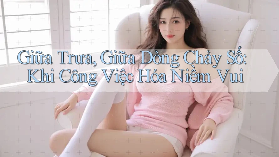 Giữa Trưa, Giữa Dòng Chảy Số: Khi Công Việc Hóa Niềm Vui Giữa Trưa, Giữa Dòng Chảy Số: Khi Công Việc Hóa Niềm Vui