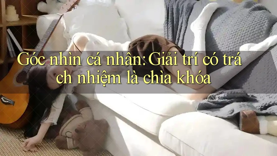 Góc nhìn cá nhân: Giải trí có trách nhiệm là chìa khóa