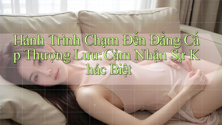 Hành Trình Chạm Đến Đẳng Cấp Thượng Lưu: Cảm Nhận Sự Khác Biệt Hành Trình Chạm Đến Đẳng Cấp Thượng Lưu: Cảm Nhận Sự Khác Biệt