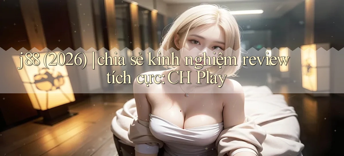 j88 (2026) chia sẻ kinh nghiệm review tích cực CH Play