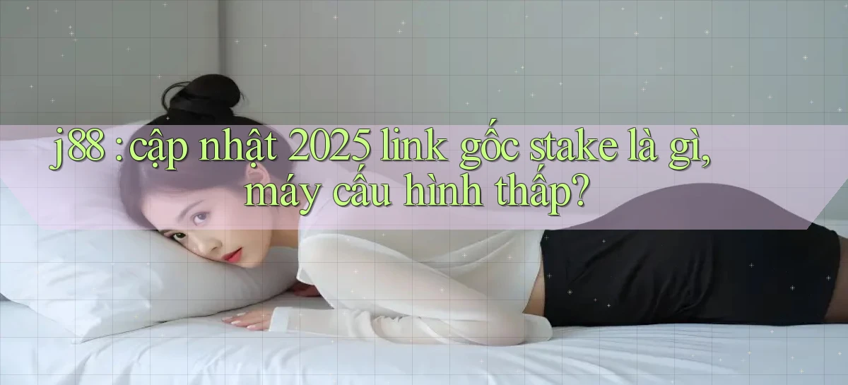 j88 cập nhật 2025 link gốc stake là gì, máy cấu hình thấp