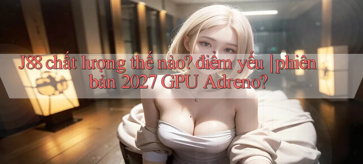 J88 chất lượng thế nào điểm yếu phiên bản 2027 GPU Adreno