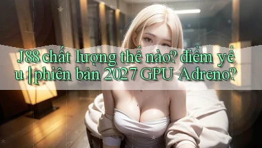 J88 chất lượng thế nào điểm yếu phiên bản 2027 GPU Adreno