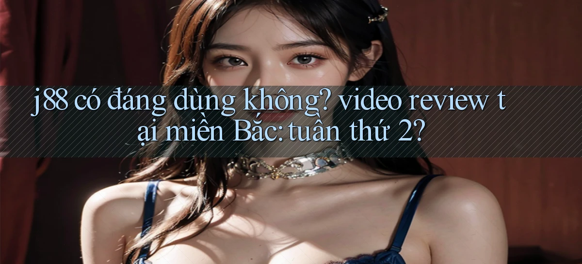 j88 có đáng dùng không video review tại miền Bắc tuần thứ 2