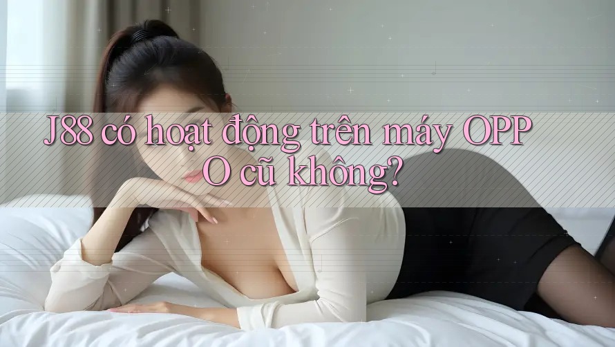 J88 có hoạt động trên máy OPPO cũ không? J88 có hoạt động trên máy OPPO cũ không?