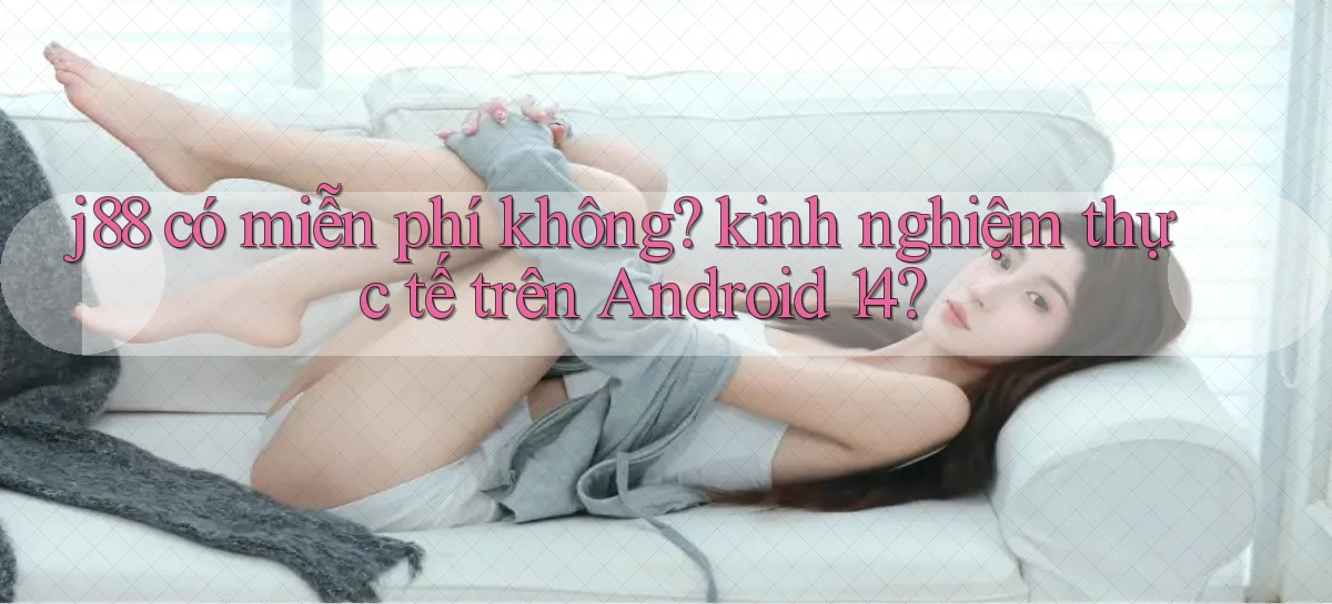 j88 có miễn phí không kinh nghiệm thực tế trên Android 14