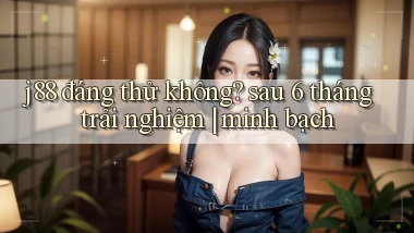 j88 đáng thử không sau 6 tháng trải nghiệm minh bạch