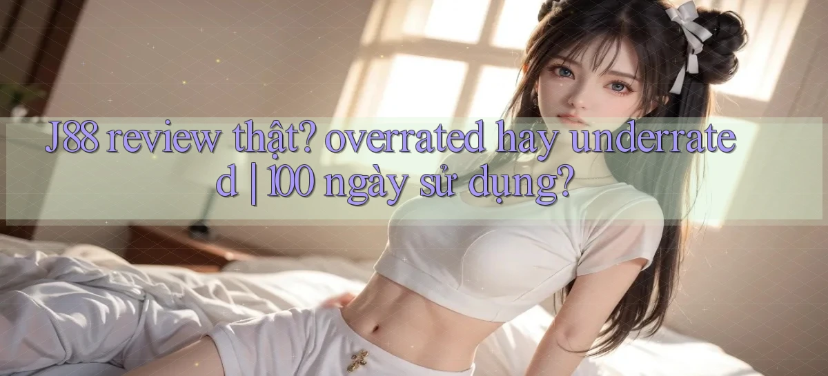 J88 review thật overrated hay underrated 100 ngày sử dụng
