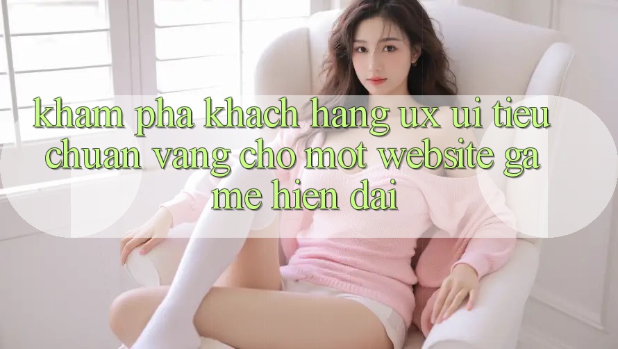 Khám phá Khách hàng (UX/UI) – Tiêu Chuẩn Vàng Cho Một Website Game Hiện Đại