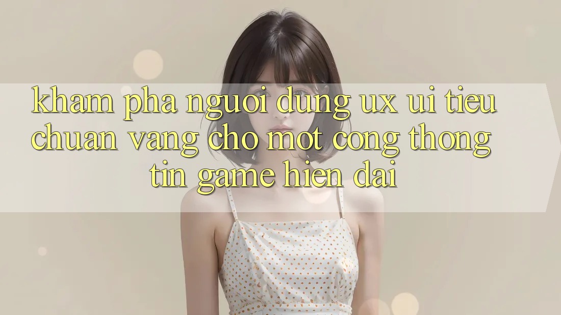 Khám phá Người Dùng (UX/UI) – Tiêu Chuẩn Vàng Cho Một Cổng thông tin Game Hiện Đại Khám phá Người Dùng (UX/UI) – Tiêu Chuẩn Vàng Cho Một Cổng thông tin Game Hiện Đại