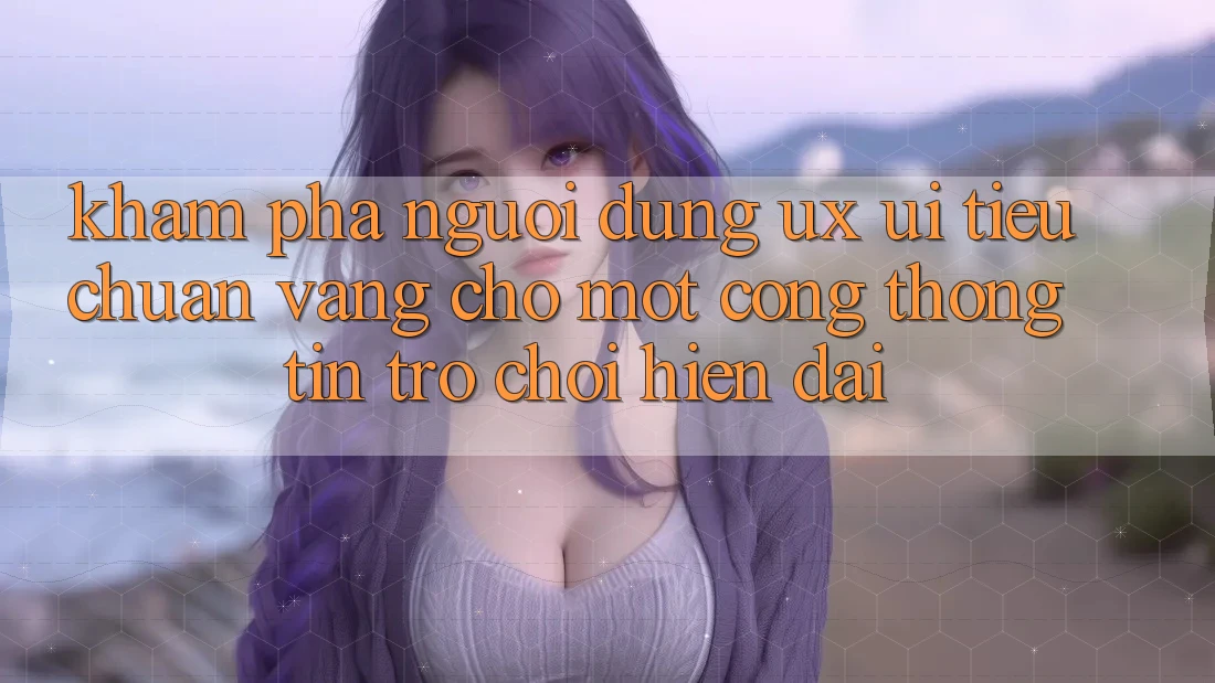 Khám phá Người Dùng (UX/UI) – Tiêu Chuẩn Vàng Cho Một Cổng thông tin Trò chơi Hiện Đại