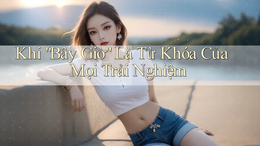 Khi “Bây Giờ” Là Từ Khóa Của Mọi Trải Nghiệm Khi “Bây Giờ” Là Từ Khóa Của Mọi Trải Nghiệm