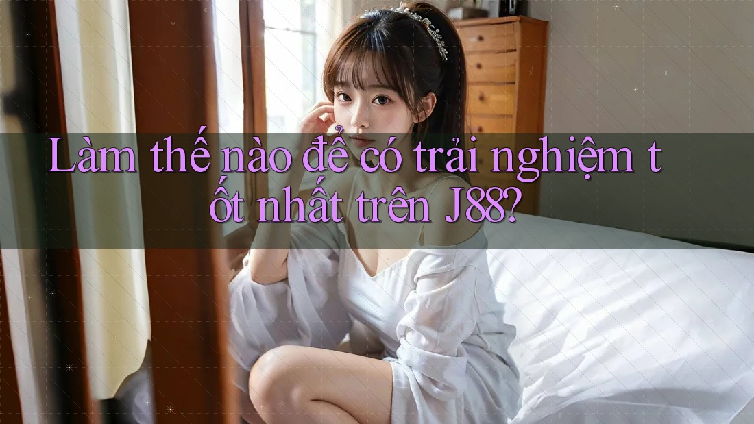 Làm thế nào để có trải nghiệm tốt nhất trên J88? Làm thế nào để có trải nghiệm tốt nhất trên J88?