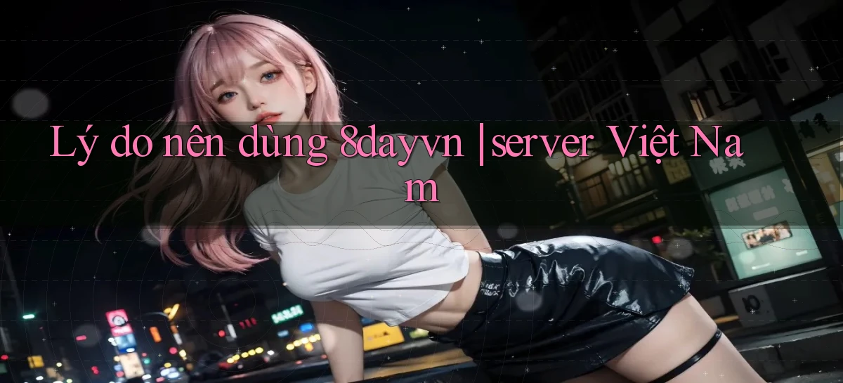 Lý do nên dùng 8dayvn server Việt Nam