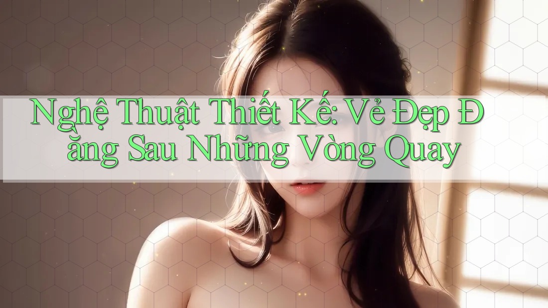 Nghệ Thuật Thiết Kế: Vẻ Đẹp Đằng Sau Những Vòng Quay