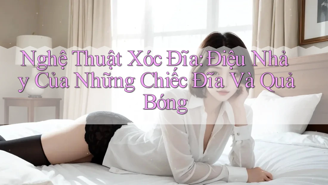 Nghệ Thuật Xóc Đĩa: Điệu Nhảy Của Những Chiếc Đĩa Và Quả Bóng Nghệ Thuật Xóc Đĩa: Điệu Nhảy Của Những Chiếc Đĩa Và Quả Bóng