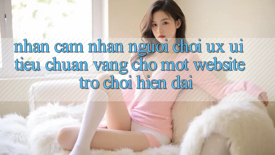 Nhận cảm nhận Người chơi (UX/UI) – Tiêu Chuẩn Vàng Cho Một Website Trò chơi Hiện Đại